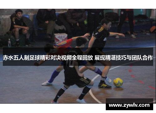 赤水五人制足球精彩对决视频全程回放 展现精湛技巧与团队合作