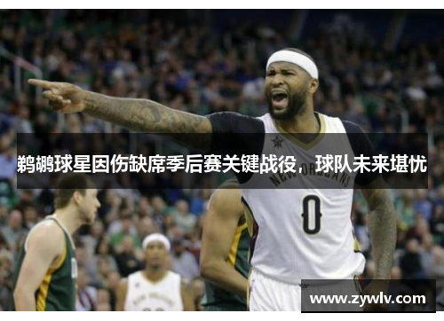 鹈鹕球星因伤缺席季后赛关键战役，球队未来堪忧