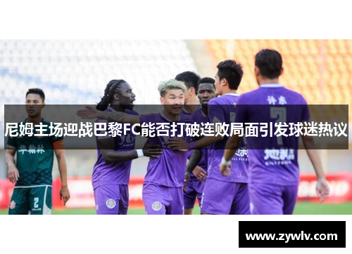 尼姆主场迎战巴黎FC能否打破连败局面引发球迷热议