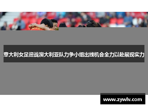 意大利女足迎战澳大利亚队力争小组出线机会全力以赴展现实力